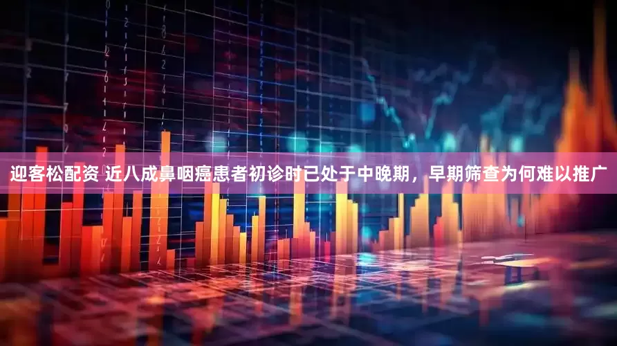 迎客松配资 近八成鼻咽癌患者初诊时已处于中晚期，早期筛查为何难以推广