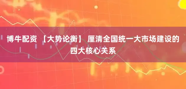 博牛配资 【大势论衡】 厘清全国统一大市场建设的四大核心关系