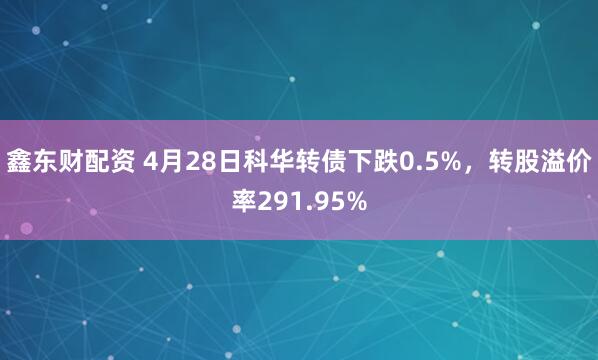 鑫东财配资 4月28日科华转债下跌0.5%，转股溢价率291.95%