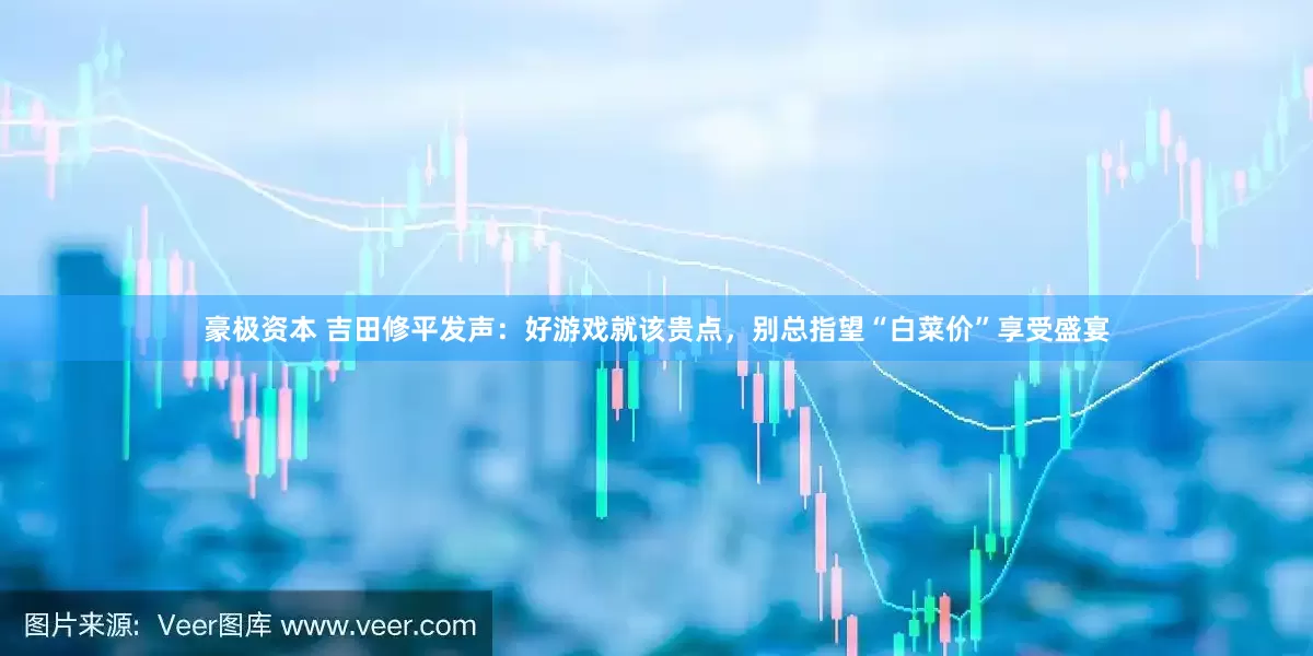 豪极资本 吉田修平发声：好游戏就该贵点，别总指望“白菜价”享受盛宴