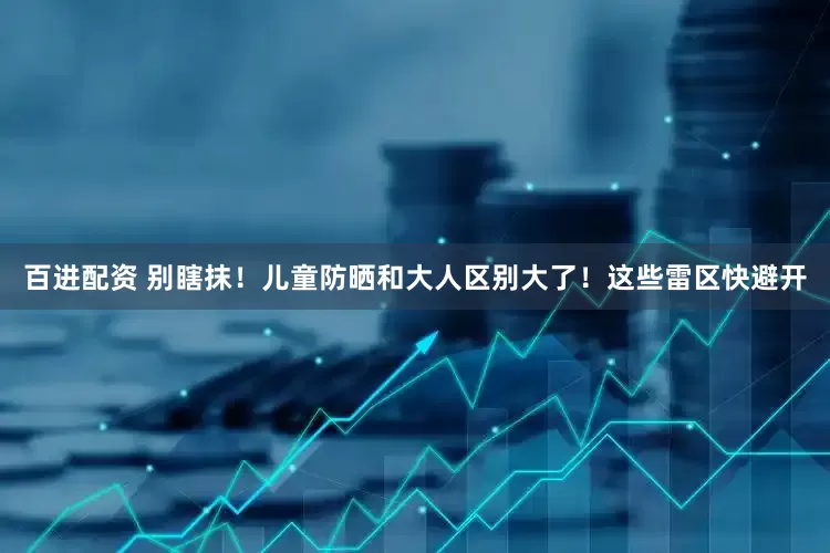 百进配资 别瞎抹！儿童防晒和大人区别大了！这些雷区快避开