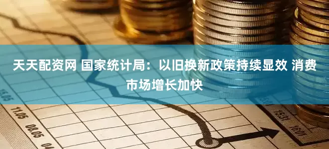 天天配资网 国家统计局：以旧换新政策持续显效 消费市场增长加快