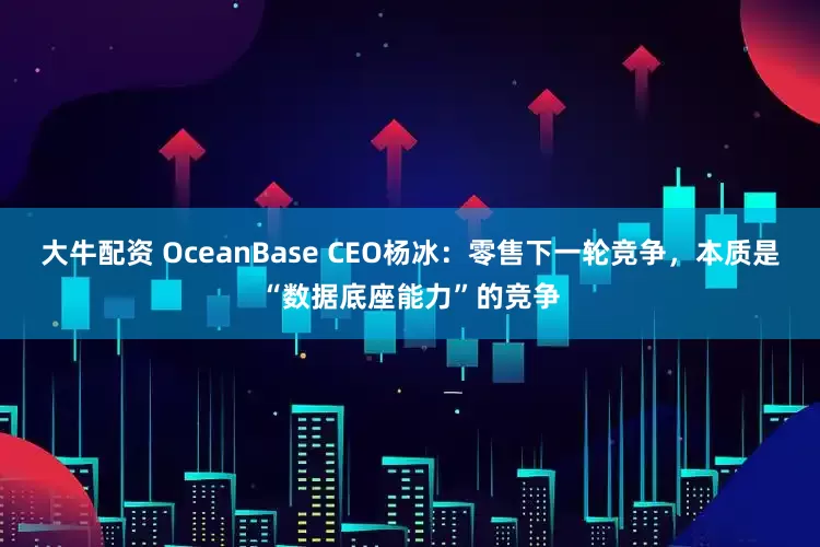 大牛配资 OceanBase CEO杨冰：零售下一轮竞争，本质是“数据底座能力”的竞争