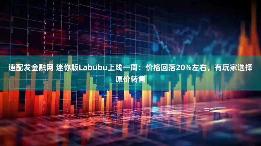 速配发金融网 迷你版Labubu上线一周：价格回落20%左右，有玩家选择原价转售