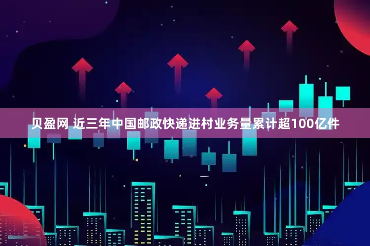贝盈网 近三年中国邮政快递进村业务量累计超100亿件