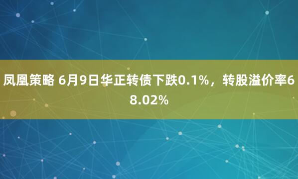 凤凰策略 6月9日华正转债下跌0.1%，转股溢价率68.02%