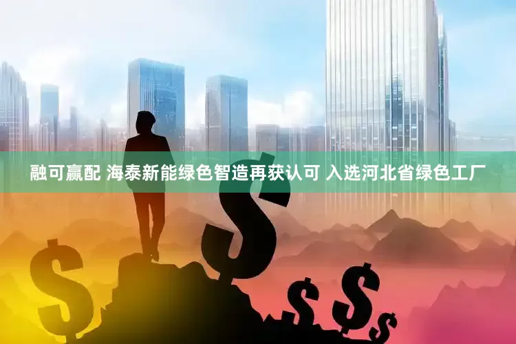 融可赢配 海泰新能绿色智造再获认可 入选河北省绿色工厂