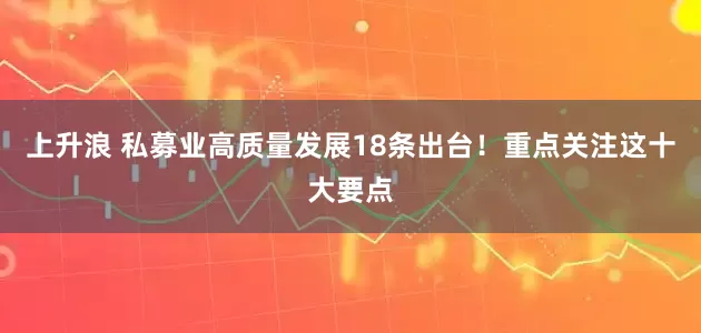 上升浪 私募业高质量发展18条出台！重点关注这十大要点
